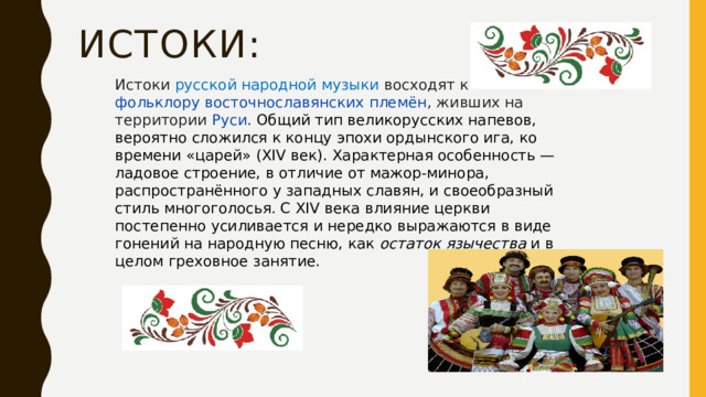 Истоки:  Истоки русской народной музыки восходят к  фольклору   восточнославянских племён , живших на территории  Руси . Общий тип великорусских напевов, вероятно сложился к концу эпохи ордынского ига, ко времени «царей» (XIV век). Характерная особенность — ладовое строение, в отличие от мажор-минора, распространённого у западных славян, и своеобразный стиль многоголосья. С XIV века влияние церкви постепенно усиливается и нередко выражаются в виде гонений на народную песню, как  остаток язычества  и в целом греховное занятие. 