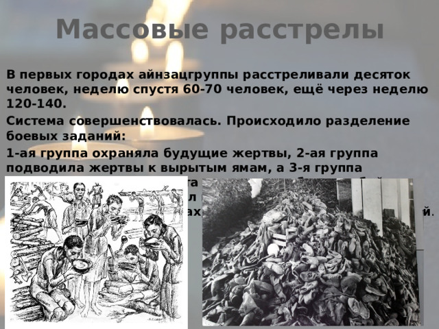 Массовые расстрелы В первых городах айнзацгруппы расстреливали десяток человек, неделю спустя 60-70 человек, ещё через неделю 120-140. Система совершенствовалась. Происходило разделение боевых заданий: 1-ая группа охраняла будущие жертвы, 2-ая группа подводила жертвы к вырытым ямам, а 3-я группа расстреливала евреев. Эта группа разработала убийство без лишней грязи-выстрел в затылок. Мужчин убивали в ограниченный количествах, но не трогали женщин и детей .  04/17/2025 