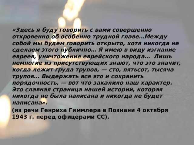 «Здесь я буду говорить с вами совершенно откровенно об особенно трудной главе…Между собой мы будем говорить открыто, хотя никогда не сделаем этого публично… Я имею в виду изгнание евреев, уничтожение еврейского народа… Лишь немногие из присутствующих знают, что это значит, когда лежит груда трупов, — сто, пятьсот, тысяча трупов… Выдержать все это и сохранить порядочность, — вот что закалило наш характер. Это славная страница нашей истории, которая никогда не была написана и никогда не будет написана». (из речи Генриха Гиммлера в Познани 4 октября 1943 г. перед офицерами СС).  04/17/2025 