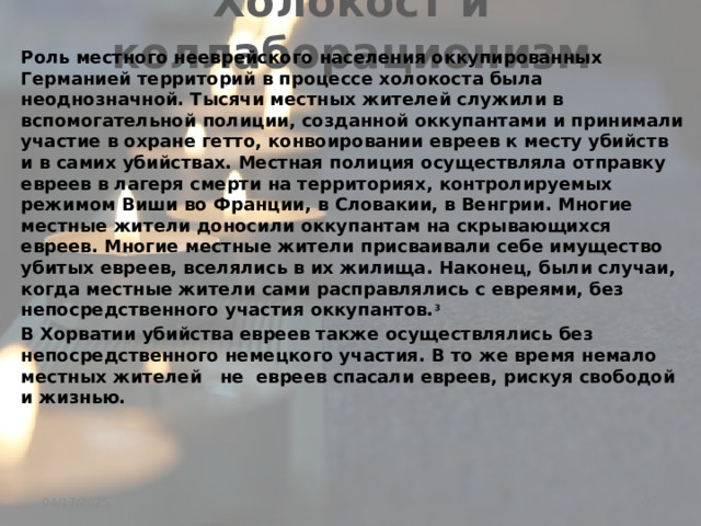 Холокост и коллаборационизм Роль местного нееврейского населения оккупированных Германией территорий в процессе холокоста была неоднозначной. Тысячи местных жителей служили в вспомогательной полиции, созданной оккупантами и принимали участие в охране гетто, конвоировании евреев к месту убийств и в самих убийствах. Местная полиция осуществляла отправку евреев в лагеря смерти на территориях, контролируемых режимом Виши во Франции, в Словакии, в Венгрии. Многие местные жители доносили оккупантам на скрывающихся евреев. Многие местные жители присваивали себе имущество убитых евреев, вселялись в их жилища. Наконец, были случаи, когда местные жители сами расправлялись с евреями, без непосредственного участия оккупантов. 3 В Хорватии убийства евреев также осуществлялись без непосредственного немецкого участия. В то же время немало местных жителей не евреев спасали евреев, рискуя свободой и жизнью.   _________________________________________ 3 см. статьи Холокост во Львове, Холокост в Литве, Погром в Едвабне.  04/17/2025 