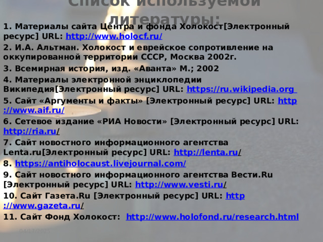 Список используемой литературы: 1. Материалы сайта Центра и фонда Холокост[Электронный ресурс] URL: http ://www.holocf.ru/ 2. И.А. Альтман. Холокост и еврейское сопротивление на оккупированной территории СССР, Москва 2002г. 3. Всемирная история, изд. «Аванта» М.; 2002 4. Материалы электронной энциклопедии Википедия[Электронный ресурс] URL: https://ru.wikipedia.org 5. Сайт «Аргументы и факты» [Электронный ресурс] URL: http ://www.aif.ru / 6. Сетевое издание «РИА Новости» [Электронный ресурс] URL: http ://ria.ru /  7. Сайт новостного информационного агентства Lenta.ru[Электронный ресурс] URL: http://lenta.ru /  8. https:// antiholocaust.livejournal.com/ 9. Сайт новостного информационного агентства Вести.Ru [Электронный ресурс] URL: http://www.vesti.ru /  10. Сайт Газета.Ru [Электронный ресурс] URL: http ://www.gazeta.ru /  11. Сайт Фонд Холокост: http ://www.holofond.ru/research.html  04/17/2025 