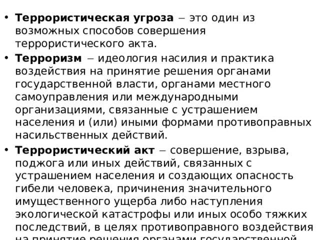 Террористическая угроза   это один из возможных способов совершения террористического акта. Терроризм  идеология насилия и практика воздействия на принятие решения органами государственной власти, органами местного самоуправления или международными организациями, связанные с устрашением населения и (или) иными формами противоправных насильственных действий. Террористический акт   совершение, взрыва, поджога или иных действий, связанных с устрашением населения и создающих опасность гибели человека, причинения значительного имущественного ущерба либо наступления экологической катастрофы или иных особо тяжких последствий, в целях противоправного воздействия на принятие решения органами государственной власти, органами местного самоуправления или международными организациями, а также угроза совершения указанных действий в тех же целях. 