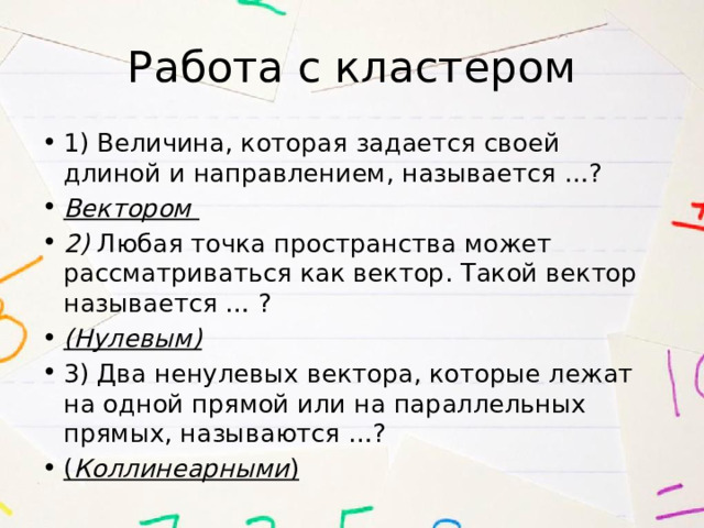 Работа с кластером 1) Величина, которая задается своей длиной и направлением, называется …? Вектором 2) Любая точка пространства может рассматриваться как вектор. Такой вектор называется … ? (Нулевым) 3) Два ненулевых вектора, которые лежат на одной прямой или на параллельных прямых, называются …? ( Коллинеарными ) 