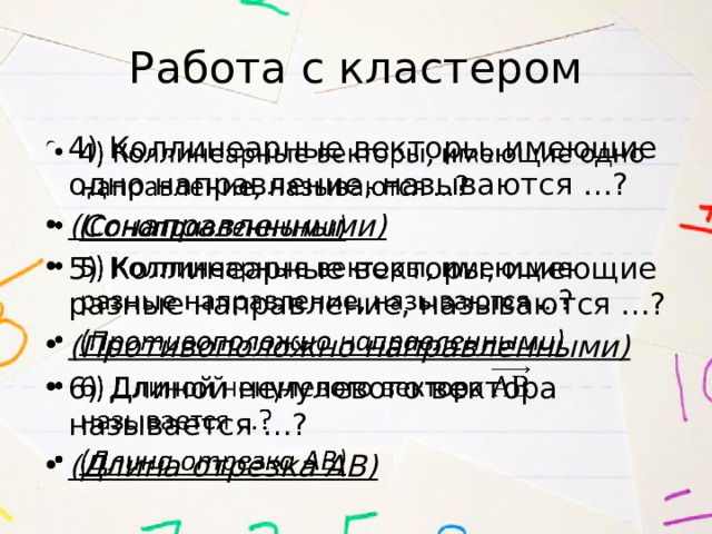 Работа с кластером 4) Коллинеарные векторы, имеющие одно направление, называются …? (Сонаправленными) 5) Коллинеарные векторы, имеющие разные направление, называются …? (Противоположно направленными) 6) Длиной ненулевого вектора называется …? (Длина отрезка АВ)   