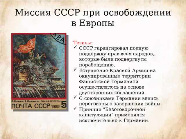 Миссия СССР при освобождении в Европы Тезисы:  СССР гарантировал полную поддержку прав всех народов, которые были подвергнуты порабощению. Вступление Красной Армии на оккупированные территории Фашистской Германией осуществлялось на основе двусторонних соглашений. С союзниками Германии велись переговоры о завершении войны. Принцип 