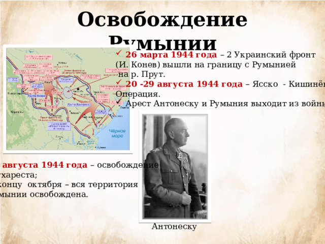 Освобождение Румынии 26 марта 1944 года – 2 Украинский фронт (И. Конев) вышли на границу с Румынией  на р. Прут. 20 -29 августа 1944 года – Ясско - Кишинёвская Операция. Арест Антонеску и Румыния выходит из войны 31 августа 1944 года – освобождение  Бухареста; К концу октября – вся территория Румынии освобождена. Антонеску 