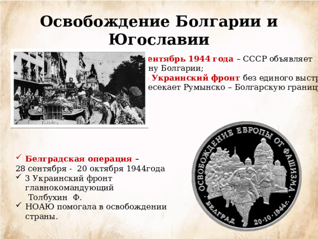 Освобождение Болгарии и Югославии Сентябрь 1944 года – СССР объявляет  войну Болгарии; 3 Украинский фронт без единого выстрела Пересекает Румынско – Болгарскую границу; Белградская операция – 28 сентября - 20 октября 1944года 3 Украинский фронт главнокомандующий  Толбухин Ф. НОАЮ помогала в освобождении страны. 