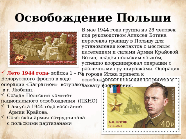 Освобождение Польши В мае 1944 года группа из 28 человек под руководством Алексея Ботяна пересекла границу в Польшу для установления контактов с местным населением и силами Армии Крайовой. Ботян, владея польским языком, успешно координировал операции с различными группировками. Операция в городе Илжа привела к освобождению польских патриотов и захвату вооружения. Лето 1944 года - войска 1 – го Белорусского фронта в ходе операции «Багратион» вступают  в г. Люблин. Создан Польский комитет национального освобождения (ПКНО) 1 августа 1944 года восстание  Армии Крайова. Советская армия сотрудничала  с польскими партизанам и 