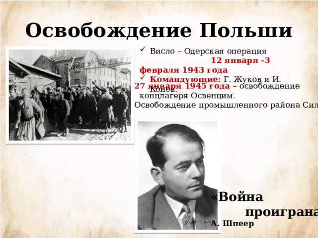 Освобождение Польши Висло – Одерская операция  12 января -3 февраля 1943 года Командующие:  Г. Жуков и И. Конев. 27 января 1945 года – освобождение  концлагеря Освенцим. Освобождение промышленного района Силезия «Война  проиграна» А. Шпеер 