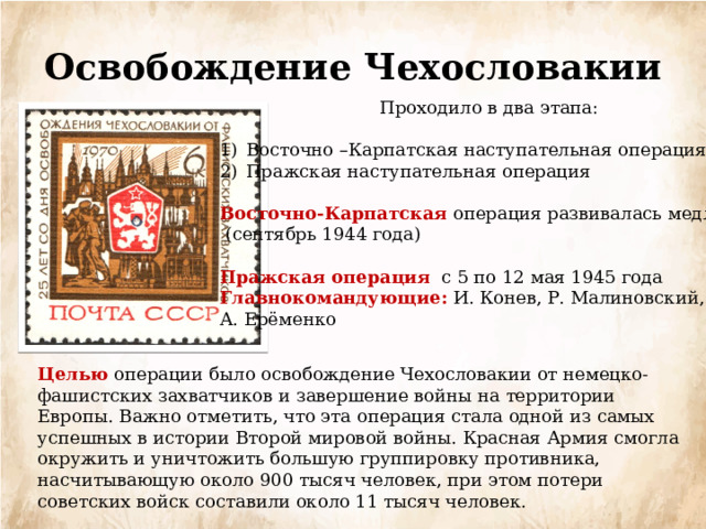 Освобождение Чехословакии Проходило в два этапа: Восточно –Карпатская наступательная операция Пражская наступательная операция Восточно-Карпатская операция развивалась медленно  (сентябрь 1944 года) Пражская операция с 5 по 12 мая 1945 года Главнокомандующие: И. Конев, Р. Малиновский, А. Ерёменко Целью операции было освобождение Чехословакии от немецко-фашистских захватчиков и завершение войны на территории Европы. Важно отметить, что эта операция стала одной из самых успешных в истории Второй мировой войны. Красная Армия смогла окружить и уничтожить большую группировку противника, насчитывающую около 900 тысяч человек, при этом потери советских войск составили около 11 тысяч человек. 