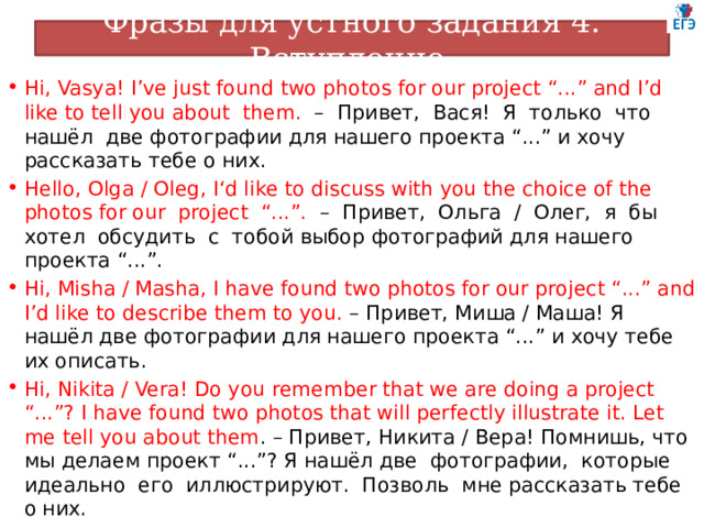 Фразы для устного задания 4. Вступление Hi, Vasya! I’ve just found two photos for our project “...” and I’d like to tell you about them. – Привет, Вася! Я только что нашёл две фотографии для нашего проекта “...” и хочу рассказать тебе о них. Hello, Olga / Oleg, I‘d like to discuss with you the choice of the photos for our project “...”. – Привет, Ольга / Олег, я бы хотел обсудить с тобой выбор фотографий для нашего проекта “...”. Hi, Misha / Masha, I have found two photos for our project “...” and I’d like to describe them to you. – Привет, Миша / Маша! Я нашёл две фотографии для нашего проекта “...” и хочу тебе их описать. Hi, Nikita / Vera! Do you remember that we are doing a project “...”? I have found two photos that will perfectly illustrate it. Let me tell you about them . – Привет, Никита / Вера! Помнишь, что мы делаем проект “...”? Я нашёл две фотографии, которые идеально его иллюстрируют. Позволь мне рассказать тебе о них. 