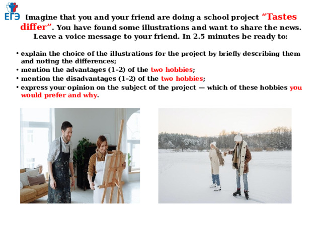 Imagine that you and your friend are doing a school project “Tastes differ” . You have found some illustrations and want to share the news. Leave a voice message to your friend. In 2.5 minutes be ready to:   explain the choice of the illustrations for the project by briefly describing them and noting the differences; mention the advantages (1–2) of the two hobbies ; mention the disadvantages (1–2) of the two hobbies ; express your opinion on the subject of the project — which of these hobbies you would prefer and why . 