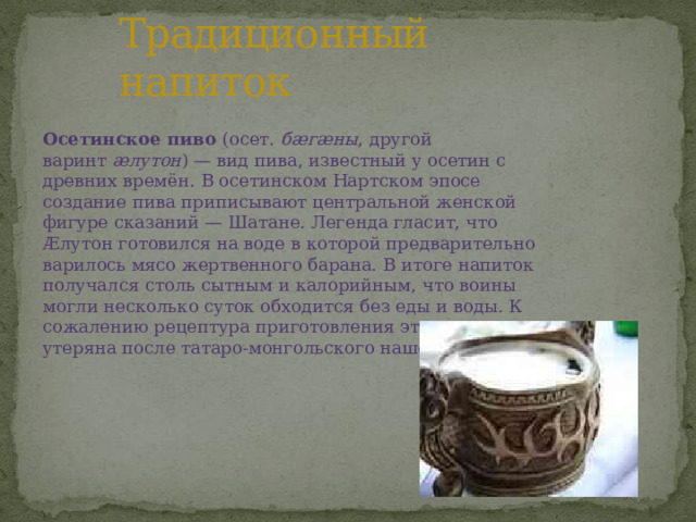 Традиционный напиток Осетинское пиво  (осет.  бæгæны , другой варинт  æлутон ) — вид пива, известный у осетин с древних времён. В осетинском Нартском эпосе создание пива приписывают центральной женской фигуре сказаний — Шатане. Легенда гласит, что Æлутон готовился на воде в которой предварительно варилось мясо жертвенного барана. В итоге напиток получался столь сытным и калорийным, что воины могли несколько суток обходится без еды и воды. К сожалению рецептура приготовления этого напитка утеряна после татаро-монгольского нашествия. 