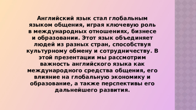  Английский язык стал глобальным языком общения, играя ключевую роль в международных отношениях, бизнесе и образовании. Этот язык объединяет людей из разных стран, способствуя культурному обмену и сотрудничеству. В этой презентации мы рассмотрим важность английского языка как международного средства общения, его влияние на глобальную экономику и образование, а также перспективы его дальнейшего развития. 