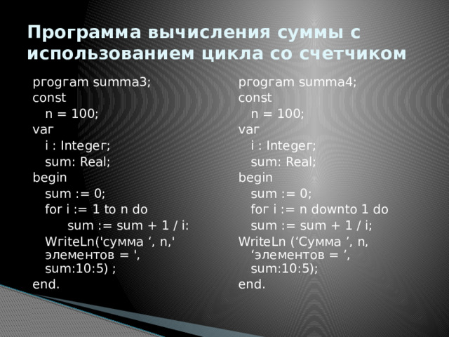 Программа вычисления суммы с использованием цикла со счетчиком pгogгam summa3; pгogгam summa4; const const  n = 100;  n = 100; vaг vaг  i : Integeг;  i : Integeг;  sum: Real;  sum: Real; begin begin  sum := 0;  sum := 0;  for i := 1 to n do  foг i := n downto 1 do   sum := sum + 1 / i:  sum := sum + 1 / i;  WгiteLn('cуммa ‘, n,' элементов = ', sum:10:5) ; WriteLn (‘Сумма ’, n, ‘элементов = ’, sum:10:5); end. end. 