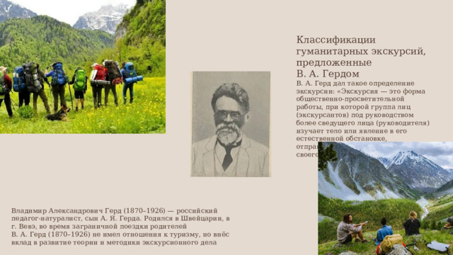 Классификации гуманитарных экскурсий, предложенные В. А. Гердом В. А. Герд дал такое определение экскурсии: «Экскурсия — это форма общественно-просветительной работы, при которой группа лиц (экскурсантов) под руководством более сведущего лица (руководителя) изучает тело или явление в его естественной обстановке, отправляясь с этой целью к объекту своего изучения». Владимир Александрович Герд (1870–1926) — российский педагог-натуралист, сын А. Я. Герда. Родился в Швейцарии, в г. Вевэ, во время заграничной поездки родителей В. А. Герд (1870–1926) не имел отношения к туризму, но внёс вклад в развитие теории и методики экскурсионного дела 
