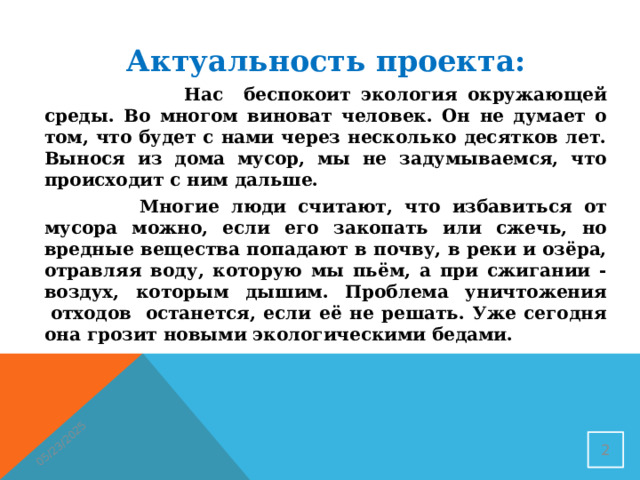 05/23/2025 Актуальность проекта:  Нас беспокоит экология окружающей среды. Во многом виноват человек. Он не думает о том, что будет с нами через несколько десятков лет. Вынося из дома мусор, мы не задумываемся, что происходит с ним дальше.  Многие люди считают, что избавиться от мусора можно, если его закопать или сжечь, но вредные вещества попадают в почву, в реки и озёра, отравляя воду, которую мы пьём, а при сжигании - воздух, которым дышим. Проблема уничтожения  отходов  останется, если её не решать. Уже сегодня она грозит новыми экологическими бедами.  