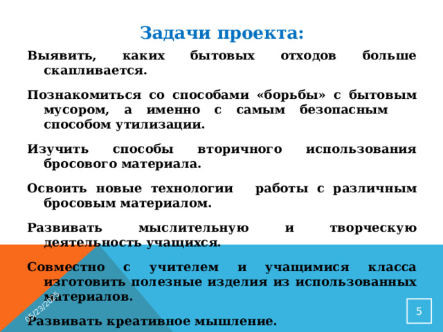 05/23/2025 Задачи проекта: Выявить, каких бытовых отходов больше скапливается. Познакомиться со способами «борьбы» с бытовым мусором, а именно с самым безопасным способом утилизации. Изучить способы вторичного использования бросового материала. Освоить новые технологии   работы с различным бросовым материалом. Развивать мыслительную и творческую деятельность учащихся. Совместно с учителем и учащимися класса изготовить полезные изделия из использованных материалов. Развивать креативное мышление. Воспитать эстетический вкус, бережливость, трудолюбие, чувство гордости за выполненную работу.   