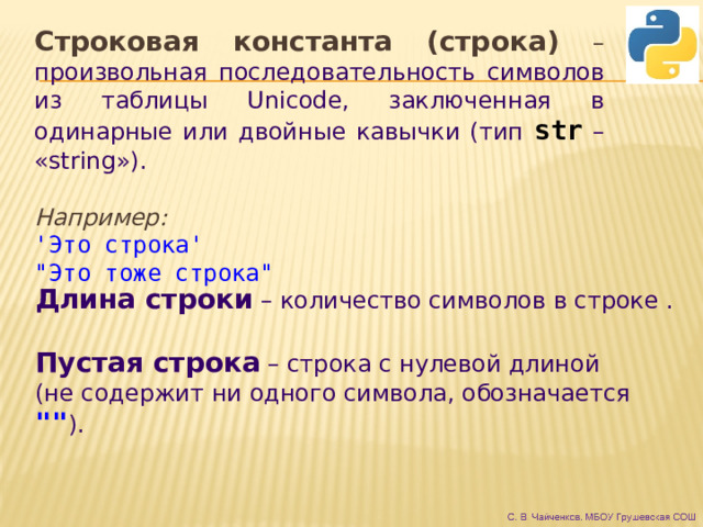 Строковая константа (строка) –  произвольная последовательность символов из таблицы Unicode, заключенная в одинарные или двойные кавычки (тип str  – «string»).  Например: 'Это строка' 