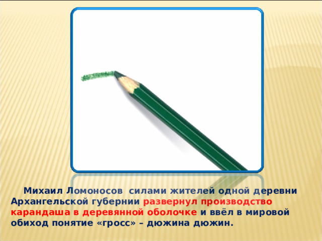  Михаил Ломоносов силами жителей одной деревни Архангельской губернии развернул производство карандаша в деревянной оболочке и ввёл в мировой обиход понятие «гросс» – дюжина дюжин. 