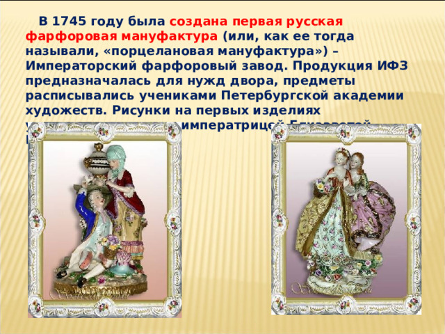  В 1745 году была создана первая русская фарфоровая мануфактура (или, как ее тогда называли, «порцелановая мануфактура») – Императорский фарфоровый завод. Продукция ИФЗ предназначалась для нужд двора, предметы расписывались учениками Петербургской академии художеств. Рисунки на первых изделиях утверждались лично императрицей Елизаветой Петровной.   