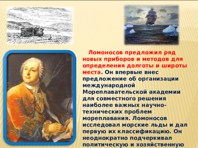  Ломоносов предложил ряд новых приборов и методов для определения долготы и широты места . Он впервые внес предложение об организации международной Мореплавательской академии для совместного решения наиболее важных научно-технических проблем мореплавания. Ломоносов исследовал морские льды и дал первую их классификацию. Он неоднократно подчеркивал политическую и хозяйственную важность для России освоения Северного морского пути. 