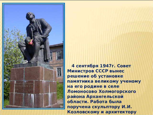  4 сентября 1947г. Совет Министров СССР вынес решение об установке памятника великому ученому на его родине в селе Ломоносово Холмогорского района Архангельской области. Работа была поручена скульптору И.И. Козловскому и архитектору Л.М. Полякову. 