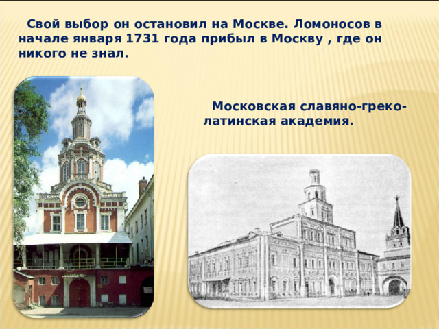  Свой выбор он остановил на Москве. Ломоносов в начале января 1731 года прибыл в Москву , где он никого не знал.  Московская славяно-греко-латинская академия. 