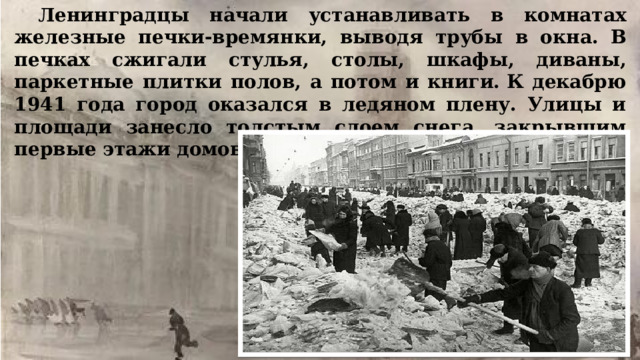 Ленинградцы начали устанавливать в комнатах железные печки-времянки, выводя трубы в окна. В печках сжигали стулья, столы, шкафы, диваны, паркетные плитки полов, а потом и книги. К декабрю 1941 года город оказался в ледяном плену. Улицы и площади занесло толстым слоем снега, закрывшим первые этажи домов.    