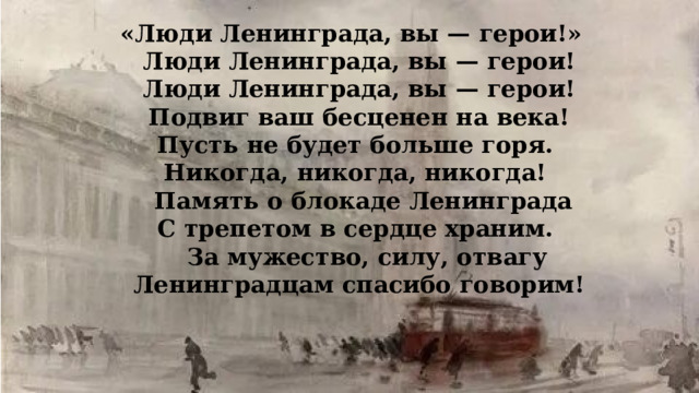 «Люди Ленинграда, вы — герои!»   Люди Ленинграда, вы — герои!  Люди Ленинграда, вы — герои!  Подвиг ваш бесценен на века!   Пусть не будет больше горя.   Никогда, никогда, никогда!   Память о блокаде Ленинграда  С трепетом в сердце храним.    За мужество, силу, отвагу  Ленинградцам спасибо говорим! 