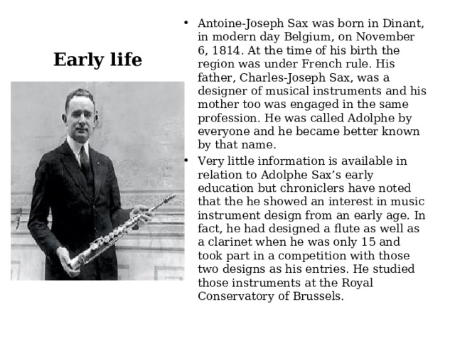 Antoine-Joseph Sax was born in Dinant, in modern day Belgium, on November 6, 1814. At the time of his birth the region was under French rule. His father, Charles-Joseph Sax, was a designer of musical instruments and his mother too was engaged in the same profession. He was called Adolphe by everyone and he became better known by that name. Very little information is available in relation to Adolphe Sax’s early education but chroniclers have noted that the he showed an interest in music instrument design from an early age. In fact, he had designed a flute as well as a clarinet when he was only 15 and took part in a competition with those two designs as his entries. He studied those instruments at the Royal Conservatory of Brussels.  Early life 