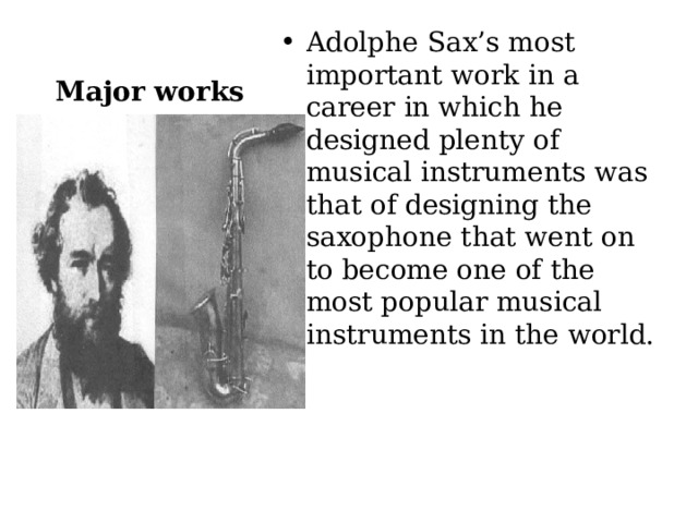 Adolphe Sax’s most important work in a career in which he designed plenty of musical instruments was that of designing the saxophone that went on to become one of the most popular musical instruments in the world. Major works 