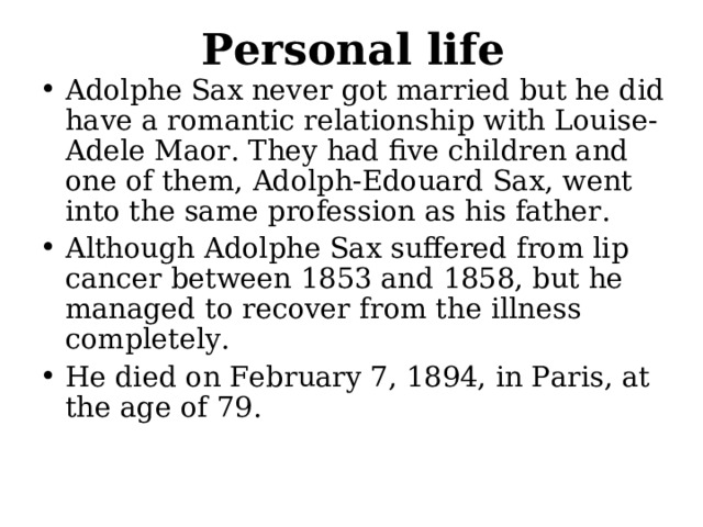 Personal life Adolphe Sax never got married but he did have a romantic relationship with Louise-Adele Maor. They had five children and one of them, Adolph-Edouard Sax, went into the same profession as his father. Although Adolphe Sax suffered from lip cancer between 1853 and 1858, but he managed to recover from the illness completely. He died on February 7, 1894, in Paris, at the age of 79. 