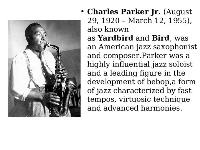 Charles Parker Jr.  (August 29, 1920 – March 12, 1955), also known as  Yardbird  and  Bird , was an American jazz saxophonist and composer.Parker was a highly influential jazz soloist and a leading figure in the development of bebop,a form of jazz characterized by fast tempos, virtuosic technique and advanced harmonies. 
