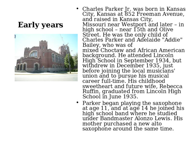 Charles Parker Jr. was born in Kansas City, Kansas at 852 Freeman Avenue, and raised in Kansas City, Missouri near Westport and later – in high school – near 15th and Olive Street. He was the only child of Charles Parker and Adelaide 