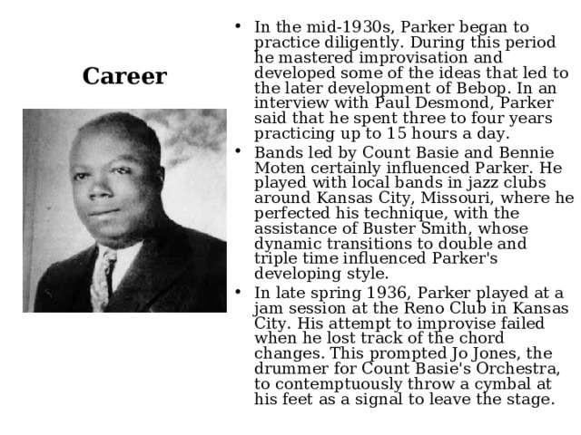 Career In the mid-1930s, Parker began to practice diligently. During this period he mastered improvisation and developed some of the ideas that led to the later development of Bebop. In an interview with Paul Desmond, Parker said that he spent three to four years practicing up to 15 hours a day. Bands led by Count Basie and Bennie Moten certainly influenced Parker. He played with local bands in jazz clubs around Kansas City, Missouri, where he perfected his technique, with the assistance of Buster Smith, whose dynamic transitions to double and triple time influenced Parker's developing style. In late spring 1936, Parker played at a jam session at the Reno Club in Kansas City. His attempt to improvise failed when he lost track of the chord changes. This prompted Jo Jones, the drummer for Count Basie's Orchestra, to contemptuously throw a cymbal at his feet as a signal to leave the stage.  