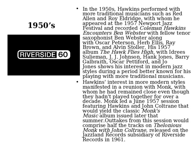 1950’s In the 1950s, Hawkins performed with more traditional musicians such as Red Allen and Roy Eldridge, with whom he appeared at the 1957 Newport Jazz Festival and recorded  Coleman Hawkins Encounters Ben Webster  with fellow tenor saxophonist Ben Webster along with Oscar Peterson, Herb Ellis, Ray Brown, and Alvin Stoller. His 1957 album  The Hawk Flies High , with Idrees Sulieman, J. J. Johnson, Hank Jones, Barry Galbraith, Oscar Pettiford, and Jo Jones shows his interest in modern jazz styles during a period better known for his playing with more traditional musicians. Hawkins' interest in more modern styles manifested in a reunion with Monk, with whom he had remained close even though they hadn't played together for over a decade. Monk led a June 1957 session featuring Hawkins and John Coltrane that would yield the classic  Monk's Music  album issued later that summer.Outtakes from this session would comprise half the tracks on  Thelonious Monk with John Coltrane , released on the Jazzland Records subsidiary of Riverside Records in 1961.  