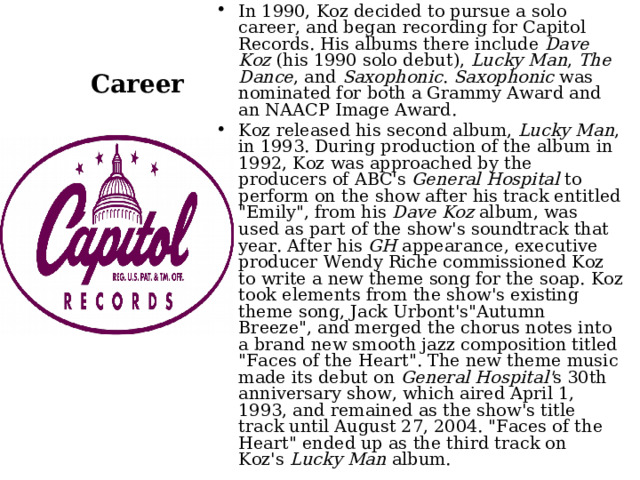 In 1990, Koz decided to pursue a solo career, and began recording for Capitol Records. His albums there include  Dave Koz  (his 1990 solo debut),  Lucky Man ,  The Dance , and  Saxophonic .  Saxophonic  was nominated for both a Grammy Award and an NAACP Image Award. Koz released his second album,  Lucky Man , in 1993. During production of the album in 1992, Koz was approached by the producers of ABC's  General Hospital  to perform on the show after his track entitled 