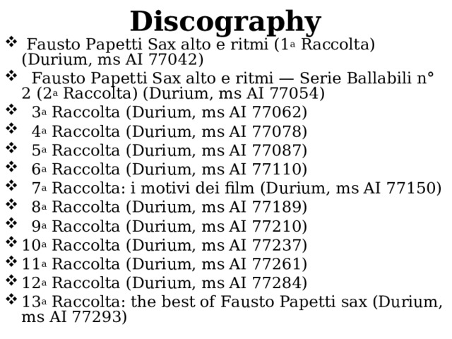 Discography   Fausto Papetti Sax alto e ritmi (1 a  Raccolta) (Durium, ms AI 77042)   Fausto Papetti Sax alto e ritmi — Serie Ballabili n° 2 (2 a  Raccolta) (Durium, ms AI 77054)   3 a  Raccolta (Durium, ms AI 77062)   4 a  Raccolta (Durium, ms AI 77078)   5 a  Raccolta (Durium, ms AI 77087)   6 a  Raccolta (Durium, ms AI 77110)   7 a  Raccolta: i motivi dei film (Durium, ms AI 77150)   8 a  Raccolta (Durium, ms AI 77189)   9 a  Raccolta (Durium, ms AI 77210) 10 a  Raccolta (Durium, ms AI 77237) 11 a  Raccolta (Durium, ms AI 77261) 12 a  Raccolta (Durium, ms AI 77284) 13 a  Raccolta: the best of Fausto Papetti sax (Durium, ms AI 77293) 