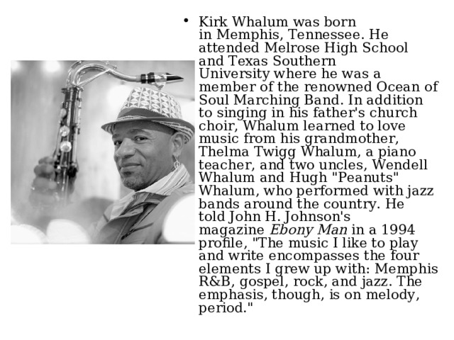 Kirk Whalum was born in Memphis, Tennessee. He attended Melrose High School and Texas Southern University where he was a member of the renowned Ocean of Soul Marching Band. In addition to singing in his father's church choir, Whalum learned to love music from his grandmother, Thelma Twigg Whalum, a piano teacher, and two uncles, Wendell Whalum and Hugh 