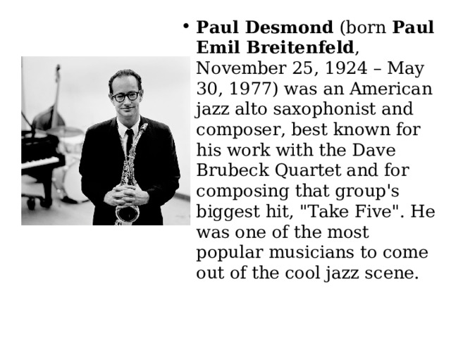 Paul Desmond  (born  Paul Emil Breitenfeld , November 25, 1924 – May 30, 1977) was an American jazz alto saxophonist and composer, best known for his work with the Dave Brubeck Quartet and for composing that group's biggest hit, 