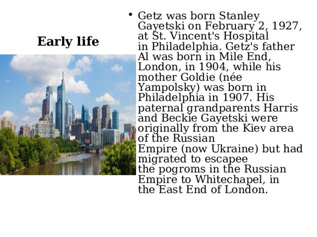 Getz was born Stanley Gayetski on February 2, 1927, at St. Vincent's Hospital in Philadelphia. Getz's father Al was born in Mile End, London, in 1904, while his mother Goldie (née Yampolsky) was born in Philadelphia in 1907. His paternal grandparents Harris and Beckie Gayetski were originally from the Kiev area of the Russian Empire (now Ukraine) but had migrated to escapee the pogroms in the Russian Empire to Whitechapel, in the East End of London. Early life 
