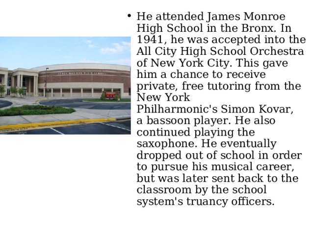 He attended James Monroe High School in the Bronx. In 1941, he was accepted into the All City High School Orchestra of New York City. This gave him a chance to receive private, free tutoring from the New York Philharmonic's Simon Kovar, a bassoon player. He also continued playing the saxophone. He eventually dropped out of school in order to pursue his musical career, but was later sent back to the classroom by the school system's truancy officers. 
