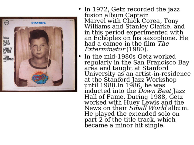 In 1972, Getz recorded the jazz fusion album Captain Marvel with Chick Corea, Tony Williams and Stanley Clarke, and in this period experimented with an Echoplex on his saxophone. He had a cameo in the film  The Exterminator  (1980). In the mid-1980s Getz worked regularly in the San Francisco Bay area and taught at Stanford University as an artist-in-residence at the Stanford Jazz Workshop until 1988.In 1986, he was inducted into the  Down Beat  Jazz Hall of Fame. During 1988, Getz worked with Huey Lewis and the News on their  Small World  album. He played the extended solo on part 2 of the title track, which became a minor hit single.  