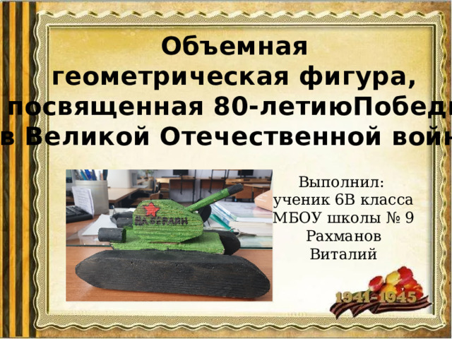 Объемная геометрическая фигура, посвященная 80-летиюПобеды в Великой Отечественной войне Выполнил: ученик 6В класса МБОУ школы № 9 Рахманов Виталий 