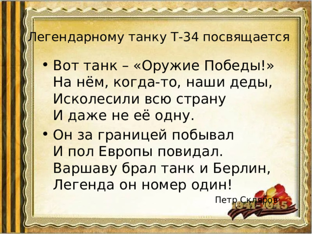 Легендарному танку Т-34 посвящается Вот танк – «Оружие Победы!»  На нём, когда-то, наши деды,  Исколесили всю страну  И даже не её одну. Он за границей побывал  И пол Европы повидал.  Варшаву брал танк и Берлин,  Легенда он номер один!  Петр Скляров 
