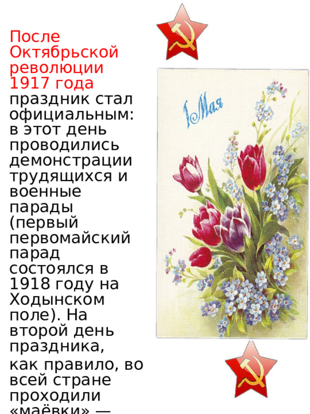 После Октябрьской революции 1917 года праздник стал официальным: в этот день проводились демонстрации трудящихся и военные парады (первый первомайский парад состоялся в 1918 году на Ходынском поле). На второй день праздника, как правило, во всей стране проходили «маёвки» — массовые празднования на природе. 