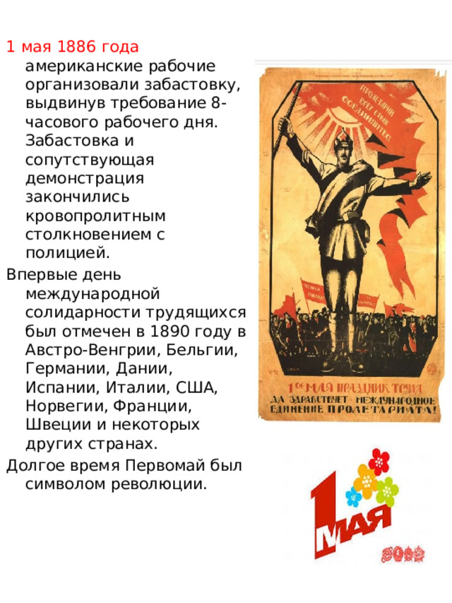 1 мая 1886 года американские рабочие организовали забастовку, выдвинув требование 8-часового рабочего дня. Забастовка и сопутствующая демонстрация закончились кровопролитным столкновением с полицией. Впервые день международной солидарности трудящихся был отмечен в 1890 году в Австро-Венгрии, Бельгии, Германии, Дании, Испании, Италии, США, Норвегии, Франции, Швеции и некоторых других странах. Долгое время Первомай был символом революции. 