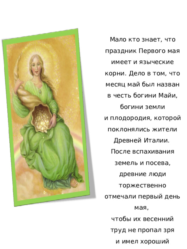Мало кто знает, что праздник Первого мая имеет и языческие корни. Дело в том, что месяц май был назван в честь богини Майи, богини земли и плодородия, которой поклонялись жители Древней Италии. После вспахивания земель и посева, древние люди торжественно отмечали первый день мая, чтобы их весенний труд не пропал зря и имел хороший урожай. 