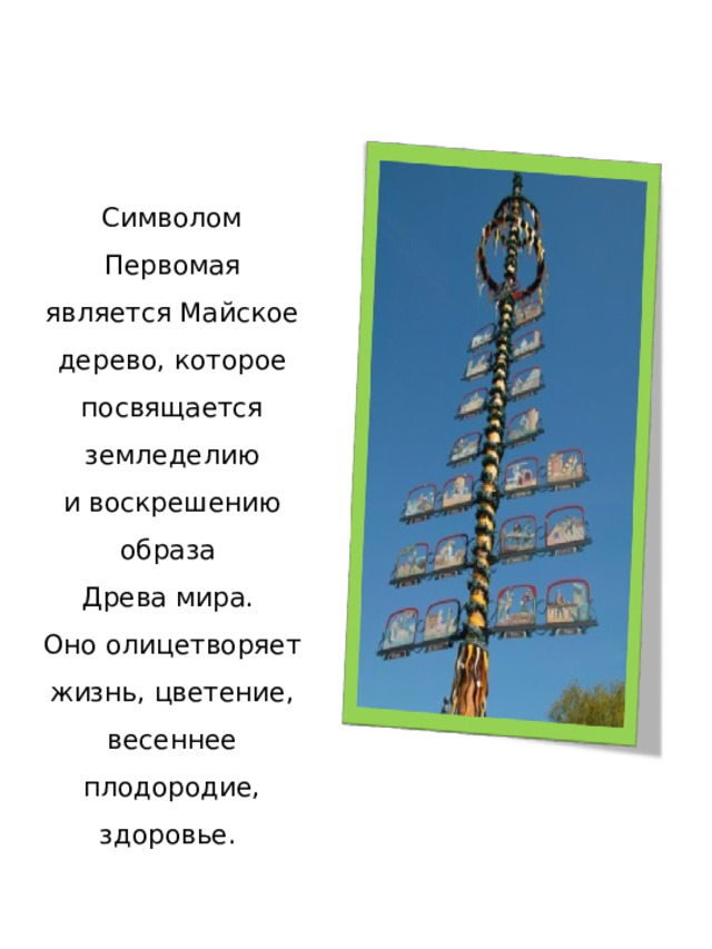 Символом Первомая является Майское дерево, которое посвящается земледелию и воскрешению образа Древа мира. Оно олицетворяет жизнь, цветение, весеннее плодородие, здоровье.  